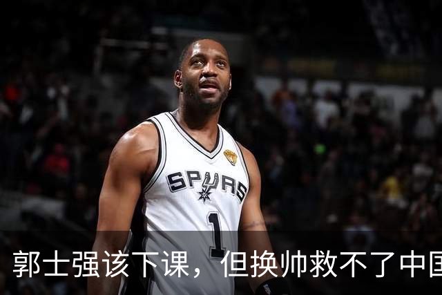 郭士强该下课，但换帅救不了中国男篮！再好的教练也难改先天短板